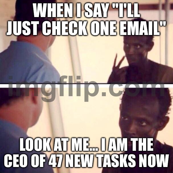 WHEN I SAY "I'LL JUST CHECK ONE EMAIL"; LOOK AT ME… I AM THE CEO OF 47 NEW TASKS NOW | WHEN I SAY "I'LL JUST CHECK ONE EMAIL"; LOOK AT ME… I AM THE CEO OF 47 NEW TASKS NOW | image tagged in memes,captain phillips - i'm the captain now,emails,browser,multitasking,adulting | made w/ Imgflip meme maker