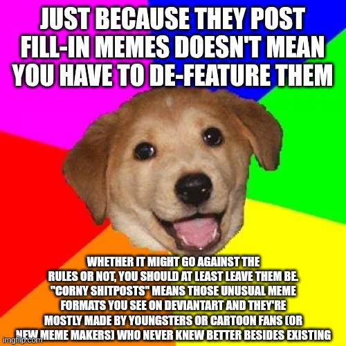 To the mods of this stream. Please read this before you understand the purpose of being given with that role. | Just because they post fill-in memes doesn't mean you have to de-feature them; Whether it might go against the rules or not, you should at least leave them be. "Corny shitposts" means those unusual meme formats you see on DeviantArt and they're mostly made by youngsters or cartoon fans (or new meme makers) who never knew better besides existing | image tagged in memes,advice dog,advice,advice animals,fill in meme,fill in memes | made w/ Imgflip meme maker