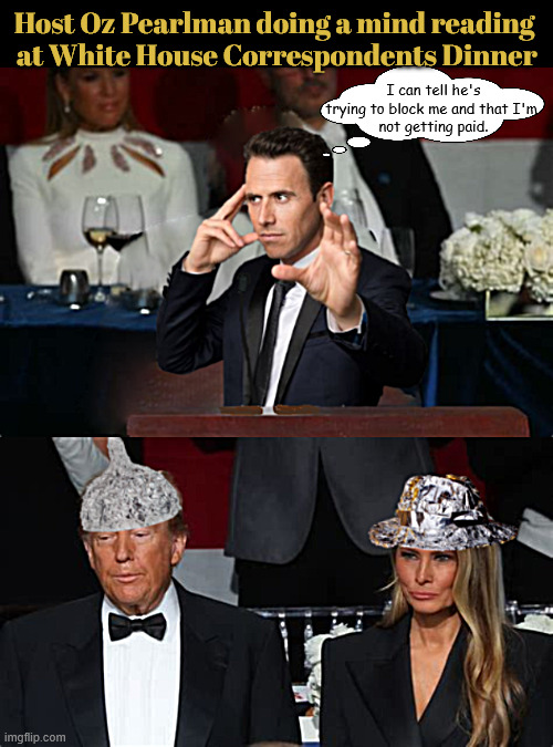 Trump's White House Correspondents Dinner with Oz Pearlman 2 | Host Oz Pearlman doing a mind reading
 at White House Correspondents Dinner; I can tell he's trying to block me and that I'm 
not getting paid. | image tagged in trump tries not to have his minf read,trump's tin-foil hats,trump's white house correspondents dinner with oz pearlman 2 | made w/ Imgflip meme maker