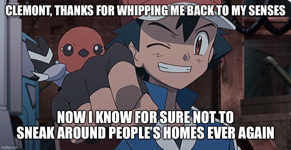 Ash Ketchum | clemont, thanks for whipping me back to my senses; now i know for sure not to sneak around people’s homes ever again | image tagged in ash ketchum,clemont,pokemon,pokemon memes,funny memes,funny pokemon | made w/ Imgflip meme maker