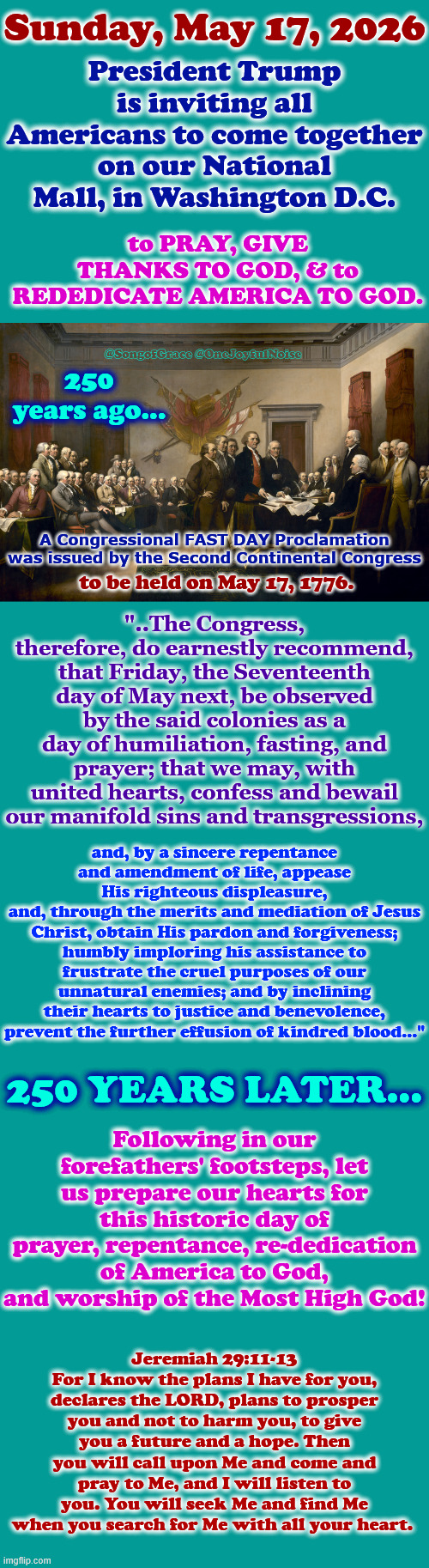 May 17, 1776 to May 17, 2026 | President Trump is inviting all Americans to come together on our National Mall, in Washington D.C. Sunday, May 17, 2026; to PRAY, GIVE THANKS TO GOD, & to REDEDICATE AMERICA TO GOD. @SongofGrace @OneJoyfulNoise; 250 years ago... A Congressional FAST DAY Proclamation was issued by the Second Continental Congress; "..The Congress, therefore, do earnestly recommend, that Friday, the Seventeenth day of May next, be observed by the said colonies as a day of humiliation, fasting, and prayer; that we may, with united hearts, confess and bewail our manifold sins and transgressions, to be held on May 17, 1776. and, by a sincere repentance and amendment of life, appease His righteous displeasure,
and, through the merits and mediation of Jesus Christ, obtain His pardon and forgiveness; humbly imploring his assistance to frustrate the cruel purposes of our unnatural enemies; and by inclining their hearts to justice and benevolence, prevent the further effusion of kindred blood..."; 250 years later... Following in our forefathers' footsteps, let us prepare our hearts for this historic day of prayer, repentance, re-dedication of America to God, and worship of the Most High God! Jeremiah 29:11-13
For I know the plans I have for you, declares the LORD, plans to prosper you and not to harm you, to give you a future and a hope. Then you will call upon Me and come and pray to Me, and I will listen to you. You will seek Me and find Me when you search for Me with all your heart. | made w/ Imgflip meme maker
