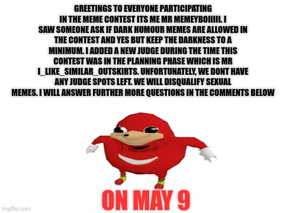 News for the meme contest | Greetings to everyone participating in the meme contest its me mr memeyboiiiii. I saw someone ask if dark humour memes are allowed in the contest and yes but keep the darkness to a minimum. I added a new judge during the time this contest was in the planning phase which is mr i_like_similar_outskirts. Unfortunately, we dont have any judge spots left. We will disqualify sexual memes. I will answer further more questions in the comments below; On may 9 | image tagged in blank white template | made w/ Imgflip meme maker