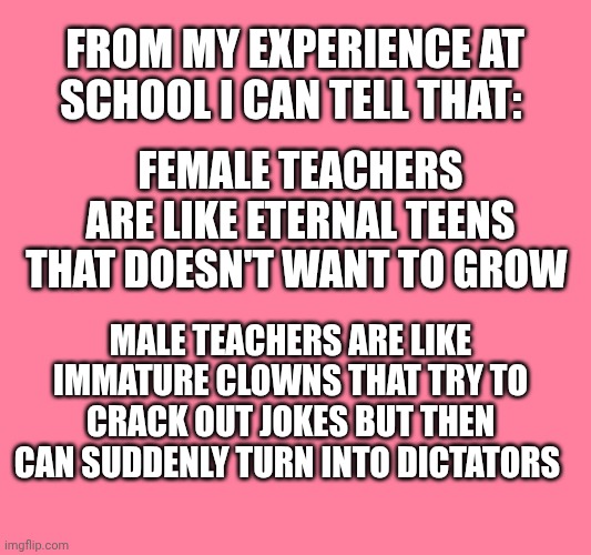 Teachers | From my experience at school I can tell that:; Female teachers are like eternal teens that doesn't want to grow; Male teachers are like immature clowns that try to crack out jokes but then can suddenly turn into dictators | made w/ Imgflip meme maker