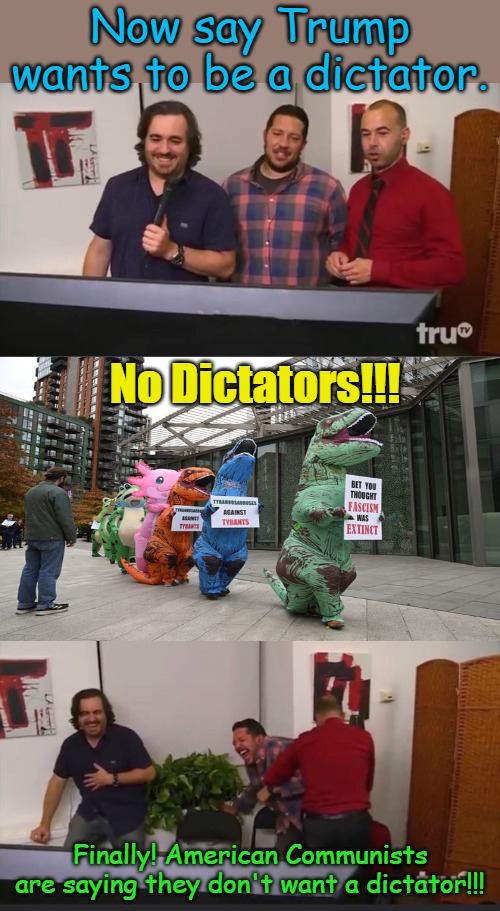 They live their lives chanting slogans and following marching orders, why not at least have some fun with it? | Now say Trump wants to be a dictator. No Dictators!!! Finally! American Communists are saying they don't want a dictator!!! | image tagged in impractical jokers | made w/ Imgflip meme maker