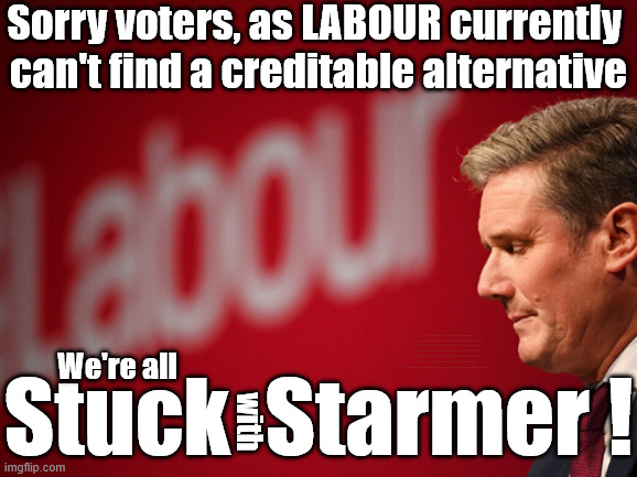 STUCK with STARMER !!! (Thanks to LABOUR) | Sorry voters, as LABOUR currently 
can't find a creditable alternative; Shame on you ! #Immigration #Starmerout #Labour #KeirStarmer #labourisdead #nevervotelabour #Antisemitism #Savile #Paedo #Worboys #GroomingGangs #Paedophile #IllegalImmigration #Immigrants #Invasion #StarmerResign #strikes #DigitalID #ID Starmerout Labour Starmer Mandelson Rayner Blair KeirStarmer labourisdead Illegal Immigration Immigrants Invasion StarmerResign Island of strangers Lucy Connolly Two-Tier Justice Andy Burnham Hadush Kebatu Iran war Reeves Labour Budget #Mandleson; . . . Labour is never the answer; Shame on you if you're one of the 'misguided dreamers' who voted Starmer / Labour into power; Remember !!! Whatever the problem . . . Voting Labour is 'NEVER' the answer !!! We're all; Stuck  Starmer ! with | image tagged in starmer,labour,mandelson,epstein,rayner | made w/ Imgflip meme maker