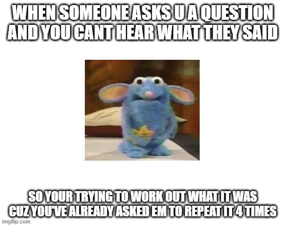 When someone asks u a question and u didnt hear it so u try to work out what they said cuz uve asked em to repeat it 4 times | when someone asks u a question and you cant hear what they said; so your trying to work out what it was cuz you've already asked em to repeat it 4 times | image tagged in apss6q jpg | made w/ Imgflip meme maker
