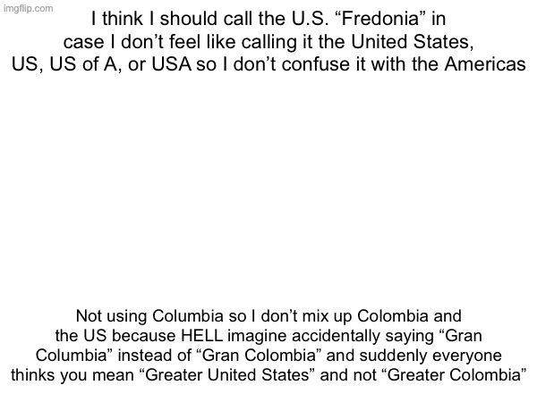 I think I should call the U.S. “Fredonia” in case I don’t feel like calling it the United States, US, US of A, or USA so I don’t confuse it with the Americas; Not using Columbia so I don’t mix up Colombia and the US because HELL imagine accidentally saying “Gran Columbia” instead of “Gran Colombia” and suddenly everyone thinks you mean “Greater United States” and not “Greater Colombia” | made w/ Imgflip meme maker