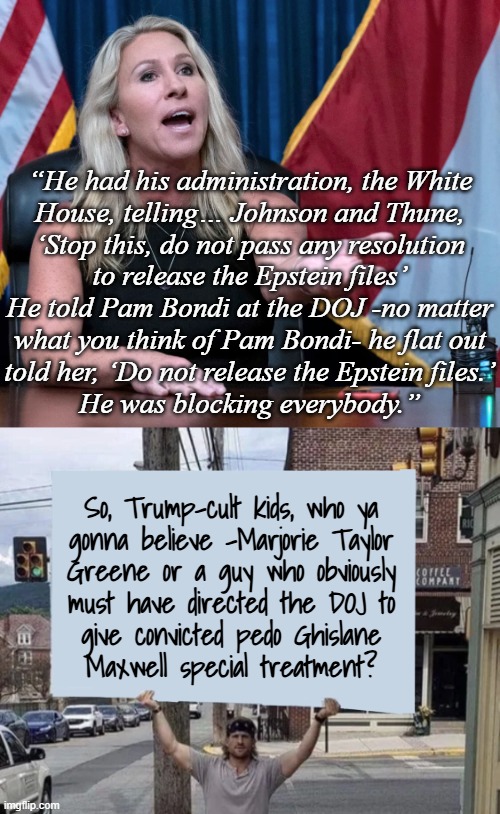 Maxwell's demon. | “He had his administration, the White
House, telling… Johnson and Thune,
‘Stop this, do not pass any resolution
to release the Epstein files’

He told Pam Bondi at the DOJ -no matter
what you think of Pam Bondi- he flat out
told her, ‘Do not release the Epstein files.’
He was blocking everybody.”; So, Trump-cult kids, who ya
gonna believe -Marjorie Taylor
Greene or a guy who obviously
must have directed the DOJ to
give convicted pedo Ghislane
Maxwell special treatment? | image tagged in trump unfit unqualified dangerous,compromised,corrupt,pedo protecting,criminal | made w/ Imgflip meme maker