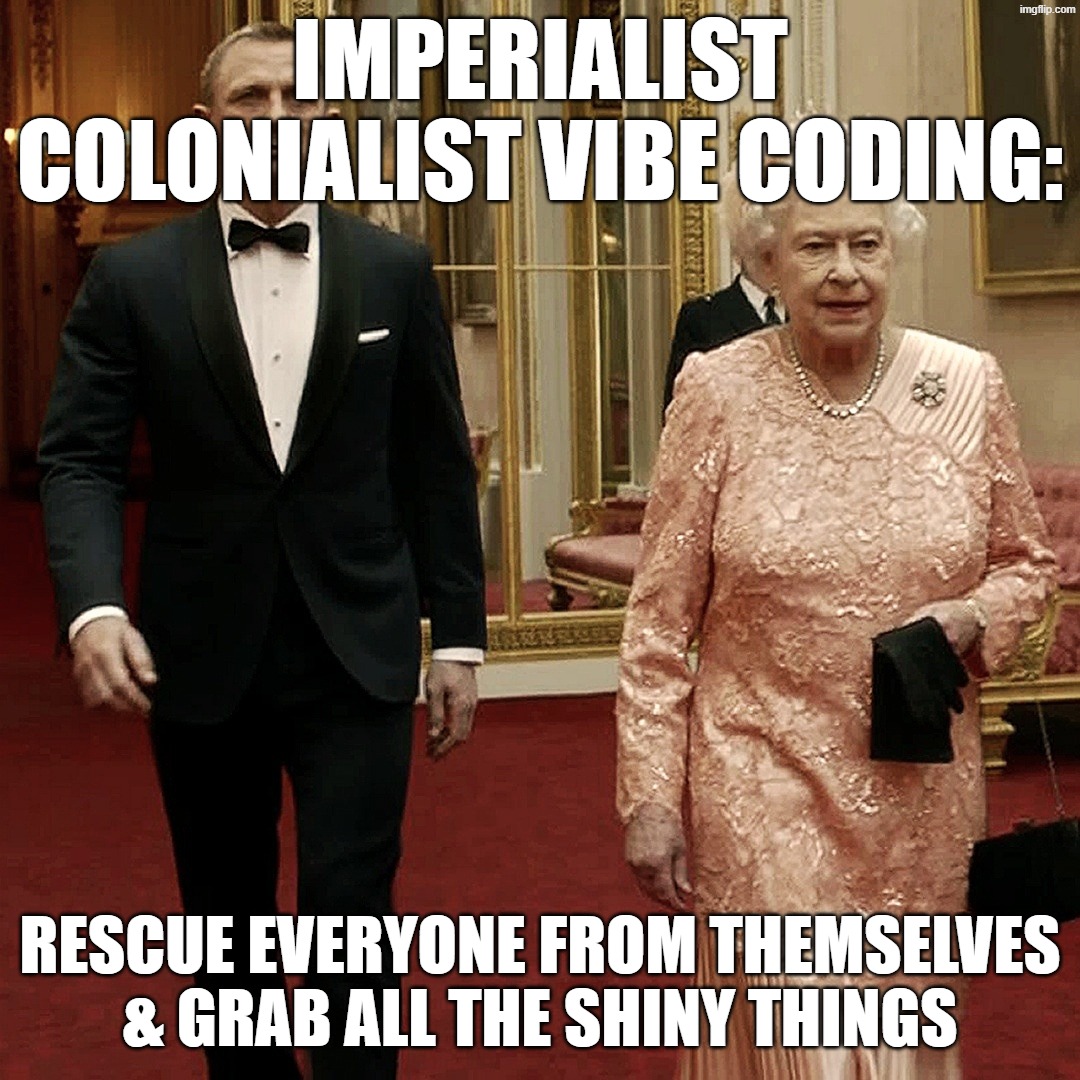 Vibe coding colonialism :) | Imperialist Colonialist vibe coding:; Rescue everyone from themselves & grab all the shiny things | image tagged in queen elizabeth james bond 007,queen elizabeth,the queen elizabeth ii,colonialism,coding | made w/ Imgflip meme maker