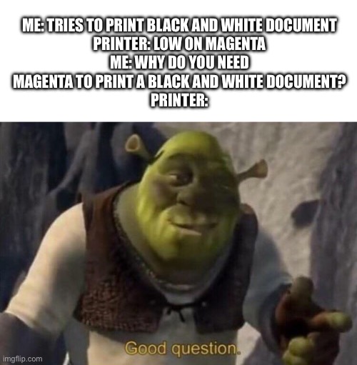 Shrek good question | Me: Tries to print black and white document
Printer: Low on magenta
Me: Why do you need
magenta to print a black and white document?
Printer: | image tagged in shrek good question | made w/ Imgflip meme maker