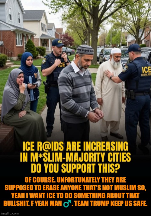 Funny | Of course. Unfortunately they are supposed to erase anyone that's not Muslim so, yeah I want ice to do something about that bullshit. F yeah man ♂️. Team Trump keep us safe. | image tagged in funny,politics,president trump,ice,muslims,safety first | made w/ Imgflip meme maker