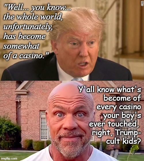 I mean... it tracks Trump would make excuses for a criminal... but the lack of self-awareness is astounding. | "Well... you know...
the whole world,
unfortunately,
has become
somewhat
of a casino."; Y'all know what's
become of
every casino
your boy's
ever touched, 
right, Trump-
cult kids? | image tagged in trump unfit unqualified dangerous,dimwitted,convicted criminal | made w/ Imgflip meme maker