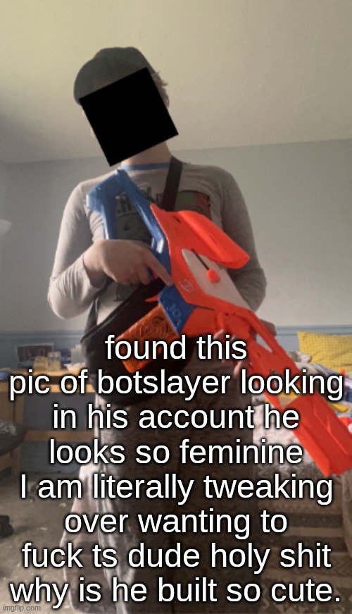 he also said he likes cuddles. I can give you cuddles. | found this pic of botslayer looking in his account he looks so feminine I am literally tweaking over wanting to fuck ts dude holy shit why is he built so cute. | made w/ Imgflip meme maker