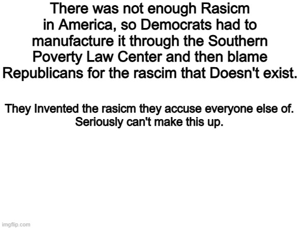 Really cant make this up. | There was not enough Rasicm in America, so Democrats had to manufacture it through the Southern Poverty Law Center and then blame Republicans for the rascim that Doesn't exist. They Invented the rasicm they accuse everyone else of.
Seriously can't make this up. | image tagged in memes,funny,democrats,politics,political meme | made w/ Imgflip meme maker