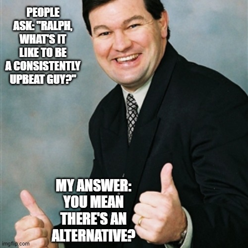 Upbeat Ralph on the Upbeat Lifestyle | people ask: "RALPH, what's it like to be a consistently upbeat guy?"; my answer: YOU mean there's an alternative? | image tagged in upbeat ralph,consistency | made w/ Imgflip meme maker