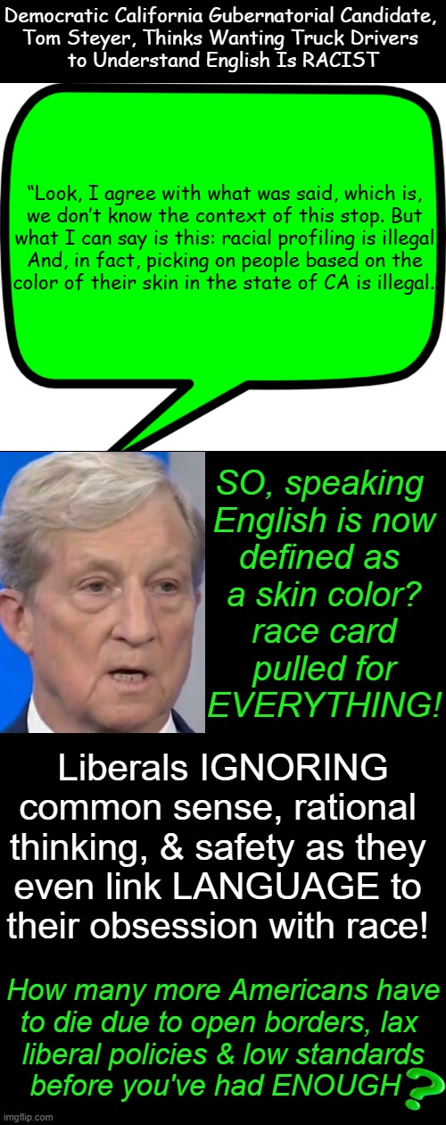 Press 1 for ENGLISH... | Democratic California Gubernatorial Candidate, 
Tom Steyer, Thinks Wanting Truck Drivers 
to Understand English Is RACIST; “Look, I agree with what was said, which is, 

we don’t know the context of this stop. But 

what I can say is this: racial profiling is illegal,

And, in fact, picking on people based on the 

color of their skin in the state of CA is illegal.”; SO, speaking 

English is now

defined as 

a skin color?

race card

pulled for

EVERYTHING! Liberals IGNORING
common sense, rational 
thinking, & safety as they 
even link LANGUAGE to 
their obsession with race! How many more Americans have
to die due to open borders, lax 
liberal policies & low standards
before you've had ENOUGH | image tagged in california,truck driver,liberals vs conservatives,english,race card,safety | made w/ Imgflip meme maker