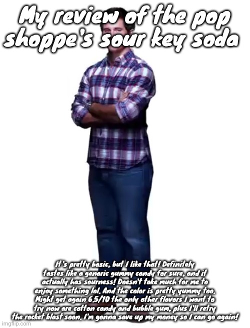 Sonic guy | My review of the pop shoppe's sour key soda; It's pretty basic, but I like that! Definitely tastes like a genaric gummy candy for sure, and it actually has sourness! Doesn't take much for me to enjoy something lol. And the color is pretty yummy too. Might get again 6.5/10 the only other flavors I want to try now are cotton candy and bubble gum, plus I'll retry the rocket blast soon. I'm gonna save up my money so I can go again! | image tagged in sonic guy | made w/ Imgflip meme maker