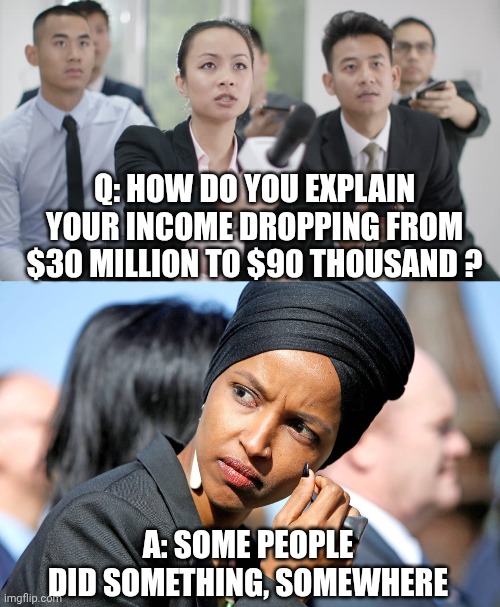 Lying Sack of crap | Q: how do you explain your income dropping from $30 million to $90 thousand ? A: Some people did something, somewhere | image tagged in reporter wants answers,ilhan omar,leftists,liberals,democratic socialism,muslim | made w/ Imgflip meme maker