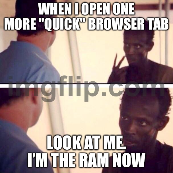 WHEN I OPEN ONE MORE "QUICK" BROWSER TAB; LOOK AT ME. I’M THE RAM NOW | WHEN I OPEN ONE MORE "QUICK" BROWSER TAB; LOOK AT ME. I’M THE RAM NOW | image tagged in memes,captain phillips - i'm the captain now,browser history,browser,ram,research | made w/ Imgflip meme maker