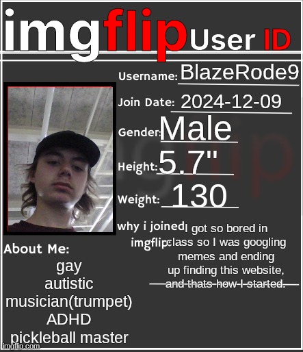 imgflip User ID | BlazeRode9; 2024-12-09; Male; 5.7"; 130; I got so bored in class so I was googling memes and ending up finding this website, and thats how I started. gay
autistic
musician(trumpet)
ADHD
pickleball master | image tagged in imgflip user id | made w/ Imgflip meme maker