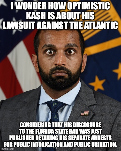 His days are numbered. | I wonder how optimistic Kash Is about his lawsuit against the Atlantic; considering that his disclosure to the Florida state bar was just published detailing his separate Arrests for public intoxication and public urination. | image tagged in sweaty kash patel,donald trump,overconfident alcoholic,go home you're drunk,kash patel | made w/ Imgflip meme maker