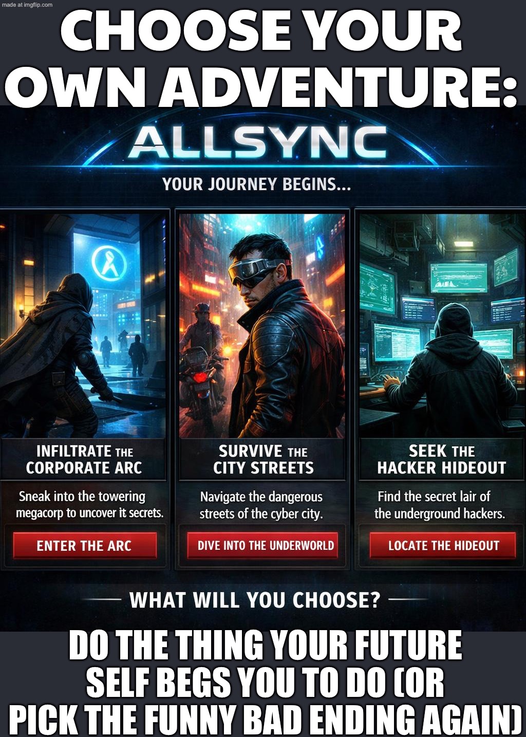 CHOOSE YOUR OWN ADVENTURE:; DO THE THING YOUR FUTURE SELF BEGS YOU TO DO (OR PICK THE FUNNY BAD ENDING AGAIN) | CHOOSE YOUR OWN ADVENTURE:; DO THE THING YOUR FUTURE SELF BEGS YOU TO DO (OR PICK THE FUNNY BAD ENDING AGAIN) | image tagged in choose your own adventure,adventure,dystopia,the future world if,futuristic utopia,gaming | made w/ Imgflip meme maker