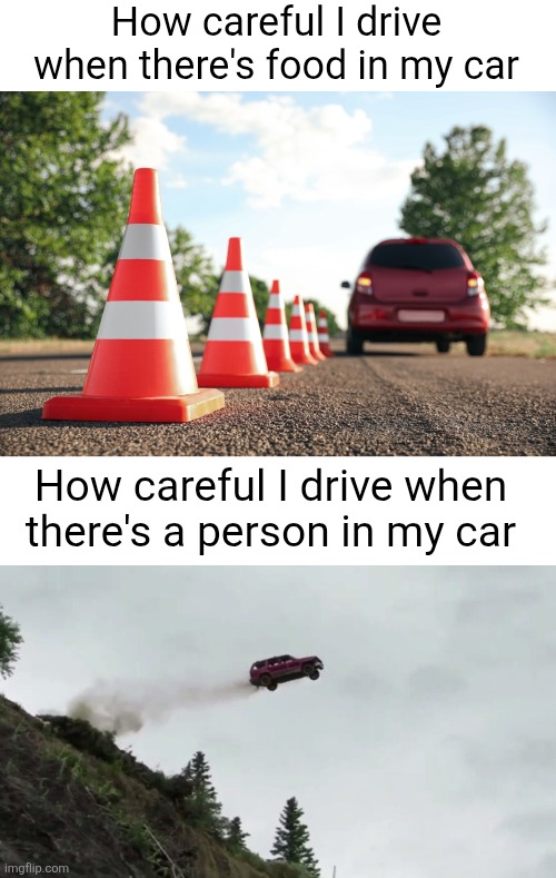 Gotta make sure my precious food doesn't spill | How careful I drive when there's food in my car; How careful I drive when there's a person in my car | image tagged in car driving off cliff,people,food,car,driving,relatable | made w/ Imgflip meme maker