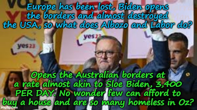Europe is lost, Sloe Biden tries the same and what does Australia do? | Yarra Man; Europe has been lost, Biden opens the borders and almost destroyed the USA, so what does Albozo and Labor do? Opens the Australian borders at a rate almost akin to Sloe Biden, 3,400 PER DAY. No wonder few can afford to buy a house and are so many homeless in Oz? | image tagged in albozo albanese oz pm,ultra far left labor greens teals,self gratification by proxy,virtue signalling woke,immigration,usa | made w/ Imgflip meme maker