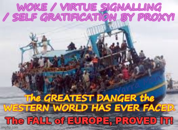 Self Gratification by Proxy / Woke / Virtue Signalling, the greatest danger the Western World has ever faced! | WOKE / VIRTUE SIGNALLING / SELF GRATIFICATION BY PROXY! Yarra Man; The GREATEST DANGER the WESTERN WORLD HAS EVER FACED. The FALL of EUROPE, PROVED IT! | image tagged in illegals open borders,european union,democrats biden usa,stalin starmer ursula von der leyen,australia labor albanese,uik islam | made w/ Imgflip meme maker
