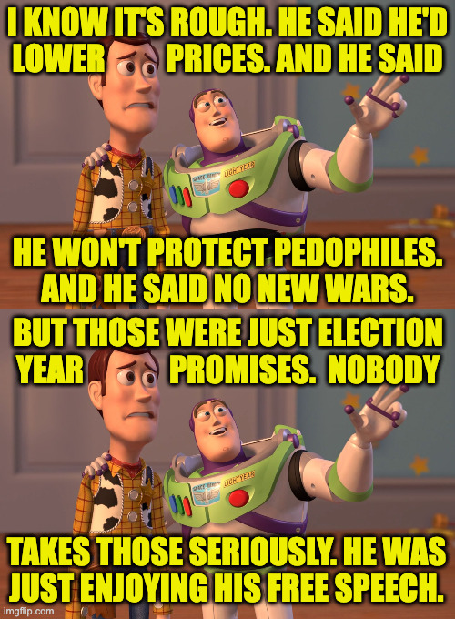 Another price of free speech. | i know it's rough. he said he'd
lower          prices. and he said; he won't protect pedophiles.
and he said no new wars. but those were just election
year              promises.  nobody; takes those seriously. he was
just enjoying his free speech. | image tagged in memes,x x everywhere,trump promises,free speech | made w/ Imgflip meme maker