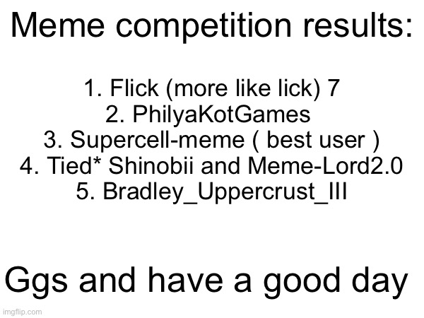 Good game. | Meme competition results:; 1. Flick (more like lick) 7
2. PhilyaKotGames 
3. Supercell-meme ( best user )
4. Tied* Shinobii and Meme-Lord2.0
5. Bradley_Uppercrust_III; Ggs and have a good day | image tagged in funny,memes,collab,funny memes,relatable | made w/ Imgflip meme maker