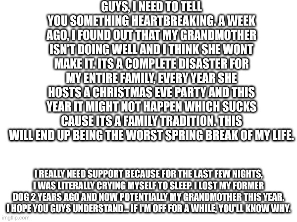 its a living hell for me right now | guys, I need to tell you something heartbreaking. a week ago, I found out that my grandmother isn't doing well and I think she wont make it. Its a complete disaster for my entire family, every year she hosts a Christmas eve party and this year it might not happen which sucks cause its a family tradition. this will end up being the worst spring break of my life. I really need support because for the last few nights, I was literally crying myself to sleep. I lost my former dog 2 years ago and now potentially my grandmother this year. I hope you guys understand... if I'm off for a while, you'll know why. | image tagged in please help me | made w/ Imgflip meme maker