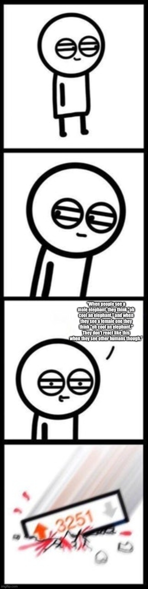 3251 upvotes | “When people see a male elephant, they think "oh cool an elephant," and when they see a female one they think "oh cool an elephant." They do | image tagged in 3251 upvotes | made w/ Imgflip meme maker