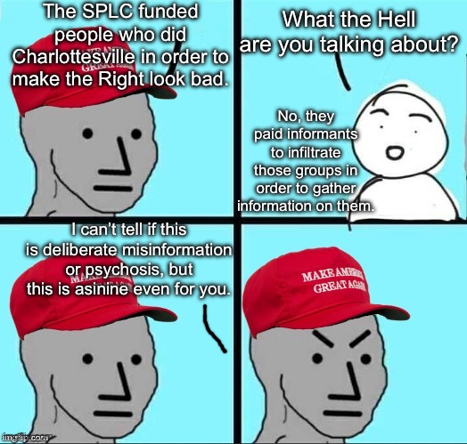 Another day, another lie to distract from the Epstein files. | The SPLC funded people who did Charlottesville in order to make the Right look bad. What the Hell are you talking about? No, they paid informants to infiltrate those groups in order to gather information on them. I can’t tell if this is deliberate misinformation or psychosis, but this is asinine even for you. | image tagged in npc meme,charlottesville,racist,nazi,maga,donald trump | made w/ Imgflip meme maker