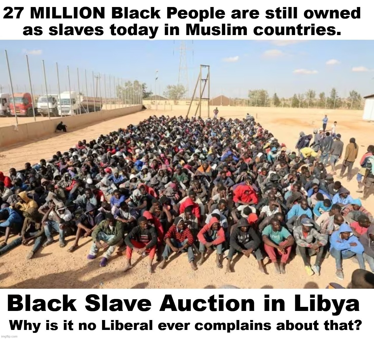 Why is it no LIBERAL ever complains about 27 MILLION Black People still owned as slaves today in Muslim countries? | image tagged in liberal hypocrisy,stupid people be like,democrats,stupid liberals,low iq,full retard | made w/ Imgflip meme maker