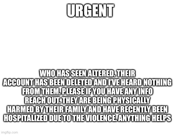 URGENT mods please do not make this Nsfw people need to see it | URGENT; WHO HAS SEEN ALTERED. Their account has been deleted and I’ve heard nothing from them. Please if you have any info reach out. They are being physically harmed by their family and have recently been hospitalized due to the violence. Anything helps | made w/ Imgflip meme maker