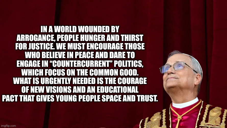 Christianity requires courage, faith and trust | In a world wounded by arrogance, people hunger and thirst for justice. We must encourage those who believe in peace and dare to engage in “countercurrent” politics, which focus on the common good. What is urgently needed is the courage of new visions and an educational pact that gives young people space and trust. | image tagged in pope leo xiv,memes,religious advice,catholic church,common good,god's will | made w/ Imgflip meme maker