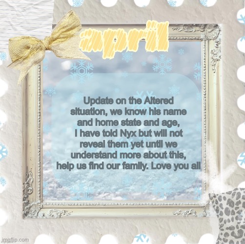 Please message me or Nyx or any other mods if you learn more about the situation, this is very scary for us all | Update on the Altered situation, we know his name and home state and age, I have told Nyx but will not reveal them yet until we understand more about this, help us find our family. Love you all | image tagged in april s template made by shira | made w/ Imgflip meme maker