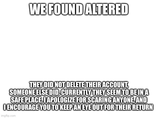 We found them. | We found Altered; They did not delete their account, someone else did. Currently they seem to be in a safe place. I apologize for scaring anyone, and I encourage you to keep an eye out for their return | made w/ Imgflip meme maker