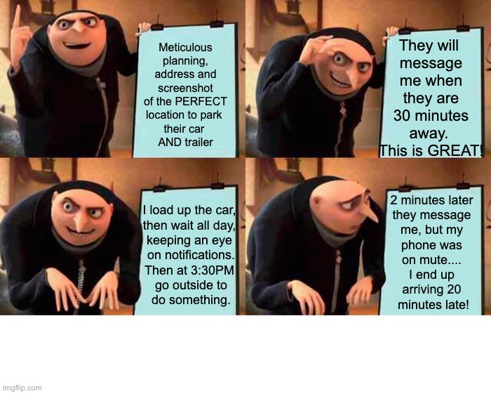 Planning the perfect Facebook Marketplace meetup, but you forget you have ADHD | They will 
message me when they are
30 minutes away. 
This is GREAT! Meticulous planning, address and screenshot of the PERFECT
location to park 
their car 
AND trailer; I load up the car, 

then wait all day, 
keeping an eye 
on notifications.
Then at 3:30PM 
 go outside to 
do something. 2 minutes later 
they message 
me, but my 
phone was 
on mute.... 
I end up 
arriving 20 
minutes late! | image tagged in memes,gru's plan,marketplace,traveller,adhd,fail | made w/ Imgflip meme maker