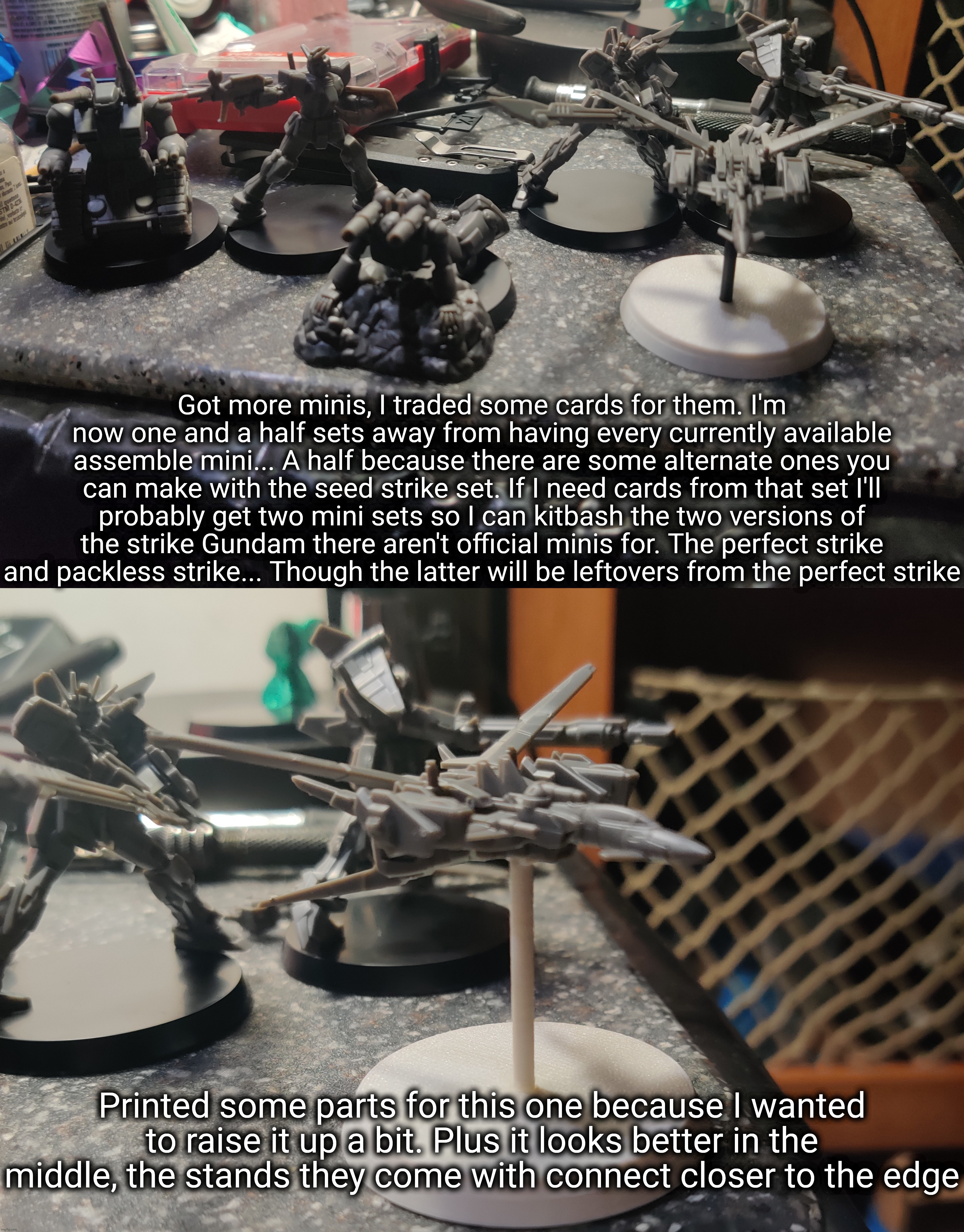 Being a strike Gundam completionist is lower priority than the last full set, not a big zeon fan though so it'll be a bit | Got more minis, I traded some cards for them. I'm now one and a half sets away from having every currently available assemble mini... A half because there are some alternate ones you can make with the seed strike set. If I need cards from that set I'll probably get two mini sets so I can kitbash the two versions of the strike Gundam there aren't official minis for. The perfect strike and packless strike... Though the latter will be leftovers from the perfect strike; Printed some parts for this one because I wanted to raise it up a bit. Plus it looks better in the middle, the stands they come with connect closer to the edge | made w/ Imgflip meme maker