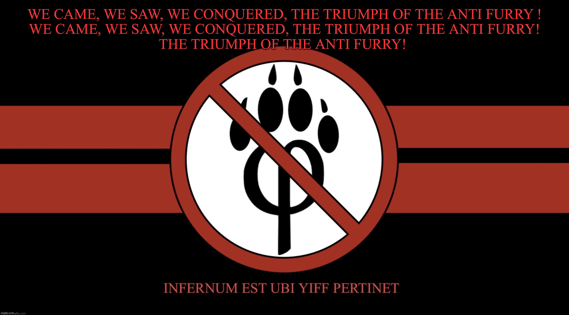 AntiFurryCorps Flag | WE CAME, WE SAW, WE CONQUERED, THE TRIUMPH OF THE ANTI FURRY !
WE CAME, WE SAW, WE CONQUERED, THE TRIUMPH OF THE ANTI FURRY!
THE TRIUMPH OF THE ANTI FURRY! | image tagged in antifurrycorps flag | made w/ Imgflip meme maker