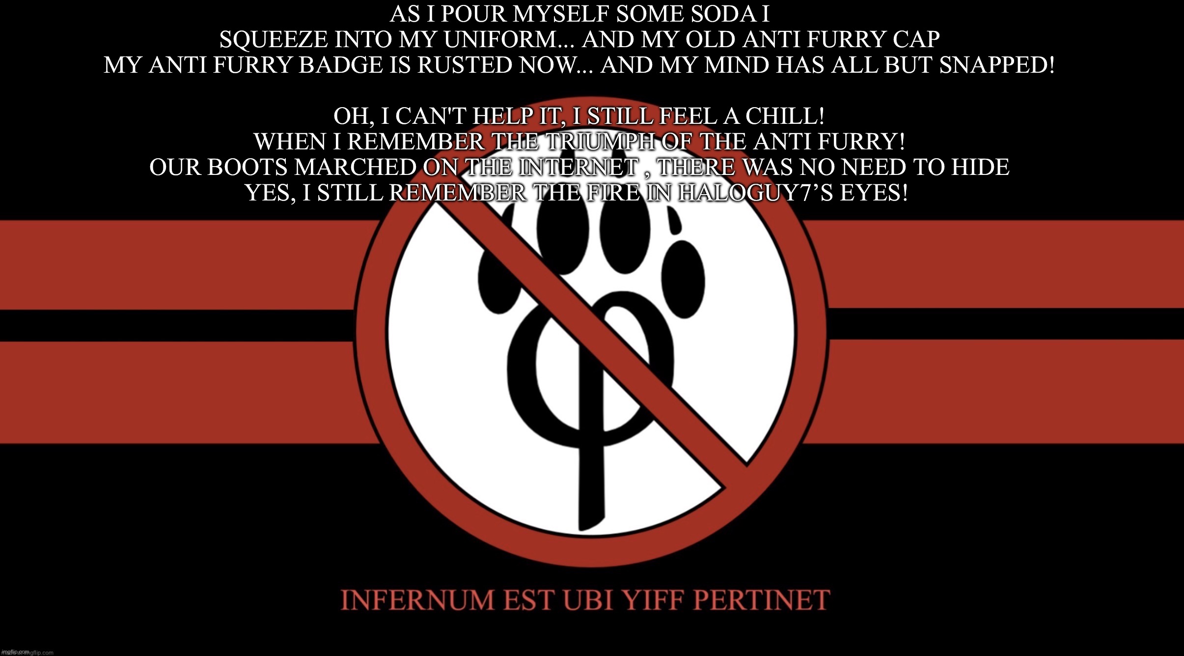 AntiFurryCorps Flag | As I pour myself some soda I squeeze into my uniform... and my old anti furry cap
My anti furry badge is rusted now... and my mind has all but snapped!
 
Oh, I can't help it, I still feel a chill!
When I remember the triumph of the anti furry!
Our boots marched on the internet , there was no need to hide
Yes, I still remember the fire in haloguy7’s eyes! | image tagged in antifurrycorps flag | made w/ Imgflip meme maker