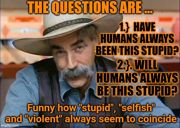 Time To Evolve | The questions are ... 1.}  Have humans always been this stupid? 2.}. Will humans always be this stupid? Funny how "stupid", "selfish" and "violent" always seem to coincide | image tagged in sam elliott special kind of stupid,the great awakening,humanity,who are you people,memes,knowledge is power | made w/ Imgflip meme maker