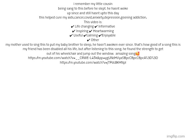 i remember my little cousin being sang to this before he slept. he hasnt woke up since and still hasnt upto this day
this helped cure my aids,cancer,covid,anixiety,depression,gooning addiction,
This video is:
✔ Life changing ✔ Informative
✔ Inspiring ✔ Heartwarming
✔ Useful ✔calming ✔Enjoyable 
✔ Other
my mother used to sing this to put my baby brother to sleep, he hasn't awoken ever since. that's how good of a song this is
my friend has been disabled all his life, but after listening to this song, he found the strength to get out of his wheelchair and jump out the window.  amazing song🥰
https://m.youtube.com/watch?v=__CRWE-L45k&pp=ygUNdHVyaSBpcCBpcCBpcA%3D%3D
https://m.youtube.com/watch?v=jTPdc8KHNpI | made w/ Imgflip meme maker