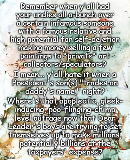 Heya, Trump-cult kids... some questions: | Remember when y'all had
your undies all a-bunch over
a certain infamous someone
with a famous relative and
high potential for self-deletion
making money selling a few
paintings to *private* art
collectors/speculators? I mean... y'all hate it when a
President's son(s) "trades on
daddy's name," right? Where's that apoplectic, gleek-
inducing, poo-flinging-chimp
level outrage now that Dear
Leader's boys are trying to set
themselves up to make millions,
potentially billions at the
taxpayers' expense? | image tagged in hunter biden painting,trump crime family,nepotism,corruption | made w/ Imgflip meme maker