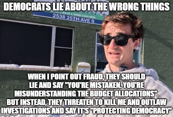 Nick Shirley Fraud Video | Democrats lie about the wrong things; When I point out fraud, they should lie and say "You're mistaken. You're misunderstanding the budget allocations".
But instead, they threaten to kill me and outlaw investigations and say it's "protecting democracy" | image tagged in nick shirley fraud video | made w/ Imgflip meme maker