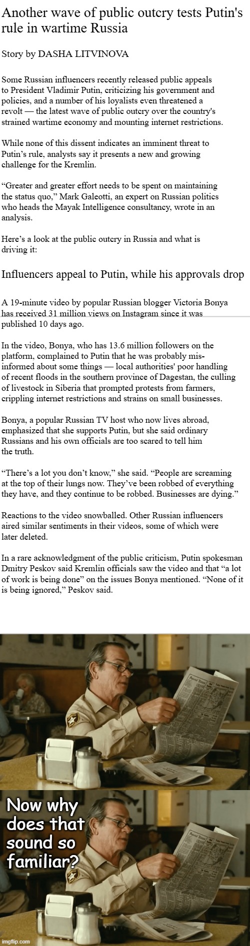 *cough* CAMP MYSTIC!! *cough* TARIFF-DRIVEN BUSINESS CLOSURES!! *cough* IRAN WAR!! *cough* FUEL & GROCERY PRICES!! *cough* | Another wave of public outcry tests Putin's
rule in wartime Russia; Story by DASHA LITVINOVA; Some Russian influencers recently released public appeals
to President Vladimir Putin, criticizing his government and
policies, and a number of his loyalists even threatened a
revolt — the latest wave of public outcry over the country's
strained wartime economy and mounting internet restrictions.
 
While none of this dissent indicates an imminent threat to
Putin’s rule, analysts say it presents a new and growing
challenge for the Kremlin.
 
“Greater and greater effort needs to be spent on maintaining
the status quo,” Mark Galeotti, an expert on Russian politics
who heads the Mayak Intelligence consultancy, wrote in an
analysis.
 
Here’s a look at the public outcry in Russia and what is 
driving it:
  
 
 
 
A 19-minute video by popular Russian blogger Victoria Bonya
has received 31 million views on Instagram since it was
published 10 days ago.
 
In the video, Bonya, who has 13.6 million followers on the
platform, complained to Putin that he was probably mis-
informed about some things — local authorities' poor handling
of recent floods in the southern province of Dagestan, the culling
of livestock in Siberia that prompted protests from farmers,
crippling internet restrictions and strains on small businesses.
 
Bonya, a popular Russian TV host who now lives abroad,
emphasized that she supports Putin, but she said ordinary
Russians and his own officials are too scared to tell him
the truth.
 
“There’s a lot you don’t know,” she said. “People are screaming
at the top of their lungs now. They’ve been robbed of everything 
they have, and they continue to be robbed. Businesses are dying.”
 
Reactions to the video snowballed. Other Russian influencers
aired similar sentiments in their videos, some of which were
later deleted.
 
In a rare acknowledgment of the public criticism, Putin spokesman
Dmitry Peskov said Kremlin officials saw the video and that “a lot
of work is being done” on the issues Bonya mentioned. “None of it
is being ignored,” Peskov said. Influencers appeal to Putin, while his approvals drop; Now why
does that
sound so
familiar? | image tagged in terms and conditions,trump unfit unqualified dangerous,phony | made w/ Imgflip meme maker