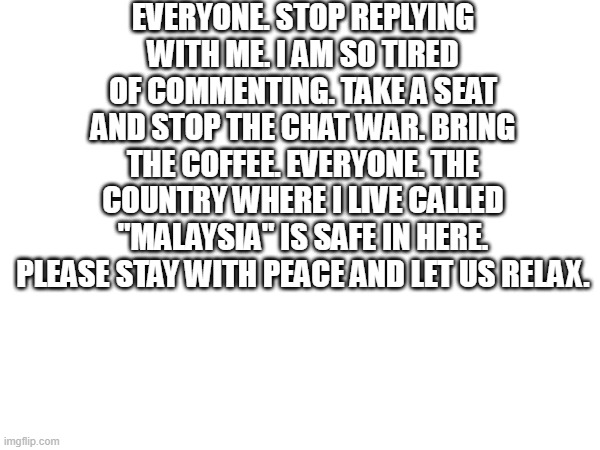 stop chat war. malaysia is safe in here. | everyone. stop replying with me. i am so tired of commenting. take a seat and stop the chat war. bring the coffee. everyone. the country where i live called "malaysia" is safe in here. please stay with peace and let us relax. | image tagged in stop chat war,stop war,relax,take a break | made w/ Imgflip meme maker