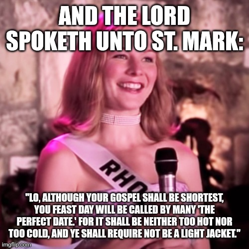 rs_1200x1200-210423062212-1200-Heather-Burns-Miss-Congeniality-P | And the lord spoketh unto St. Mark:; "Lo, although your gospel shall be shortest, you feast day will be called by many 'the perfect date.' For it shall be neither too hot nor too cold, and ye shall require not be a light jacket." | image tagged in rs_1200x1200-210423062212-1200-heather-burns-miss-congeniality-p | made w/ Imgflip meme maker